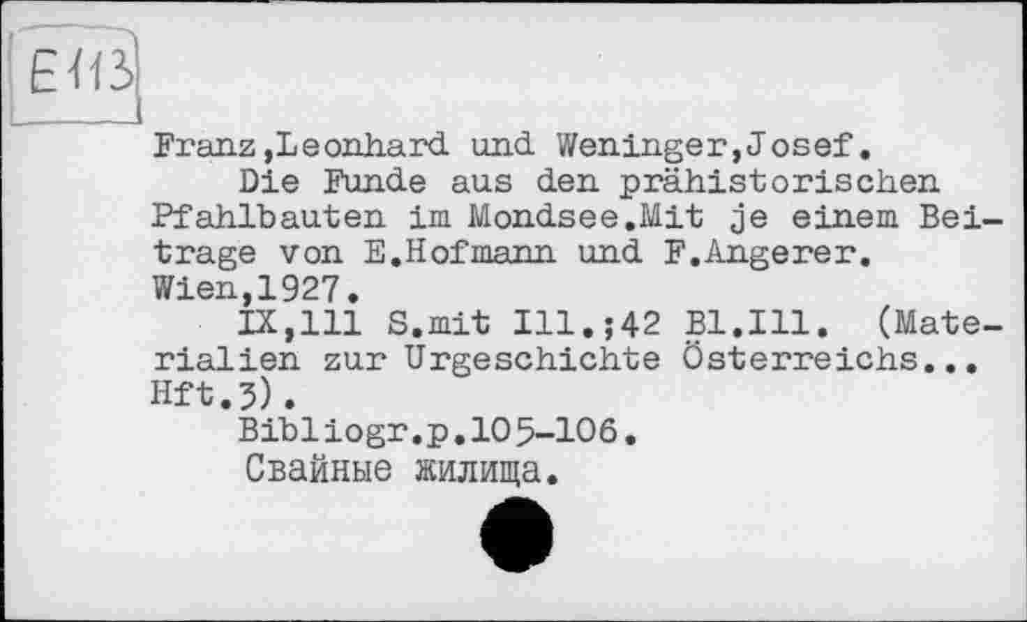 ﻿E<ß]
Franz »Leonhard und Weninger,Josef.
Die Funde aus den prähistorischen Pfahlbauten im Mondsee.Mit je einem Bei trage von E.Hofmann und F.Angerer.
Wien,1927.
IX,111 S.mit Ill.;42 Bl.Ill. (Mate rialien zurUrgeschichte Österreichs... Hft.5).
Bibiiogr,p.10 5-106.
Свайные жилища.